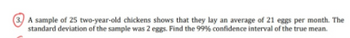 A sample of 25 two-year-old chickens shows that they lay an average of 21 eggs per month. The
standard deviation of the sample was 2 eggs. Find the 99% confidence interval of the true mean.