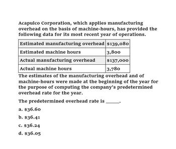 Acapulco Corporation, which applies manufacturing
overhead on the basis of machine-hours, has provided the
following data for its most recent year of operations.
Estimated manufacturing overhead $139,080
Estimated machine hours
Actual manufacturing overhead
Actual machine hours
3,800
$137,000
3,780
The estimates of the manufacturing overhead and of
machine-hours were made at the beginning of the year for
the purpose of computing the company's predetermined
overhead rate for the year.
The predetermined overhead rate is
a. $36.60
b. $36.41
c. $36.24
d. $36.05