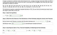 A mayor running for re-election claims that during his term, average municipal taxes have fallen by $100. A
conscientious statistician wants to test this claim. He surveys 42 of his neighbors and finds that their taxes
decreased (in dollars) as follows:
95, 117, 94, 108, 102, 102, 96, 85, 99, 113, 105, 93, 96, 110, 115, 98, 90, 109, 105, 82, 95, 79, 107, 114,
103, 95, 113, 86, 84, 105, 127, 101, 94, 108, 112, 104, 88, 97, 114, 93, 101, 109
The statistician assumes a population standard deviation of $10. Do you think the statistician should reject
the mayor's claim? Why or why not?
Step 1: State the hypothesis.
100
Step 2: Determine the Features of the Distribution of Point Estimates Using the Central Limit Theorem.
By the Central Limit Theorem, we know that the point estimates are normally distributed v
os with
distribution mean 100
os and distribution standard deviation
Step 3: Assuming the Claim is True, Find the Probability of Obtaining the Point Estimate.
P(X
P(zv
) =
