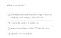 What is an outlier?
O A number that is extraordinarily large or small as
compared with the rest of the data set.
O The middle number in a data set.
O A number within the middle 50% of the data.
O A person that lies outside.
