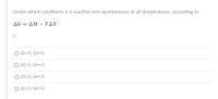 Under which conditions is a reaction non-spontaneous at all temperatures, according to
ΔGΔΗ -ΤΔS
?
AS<0, ΔΗ>0
AS<0, ΔΗ< 0
ΔS>0, ΔΗ<0
Ο ΔS>0, ΔΗ>Ο
