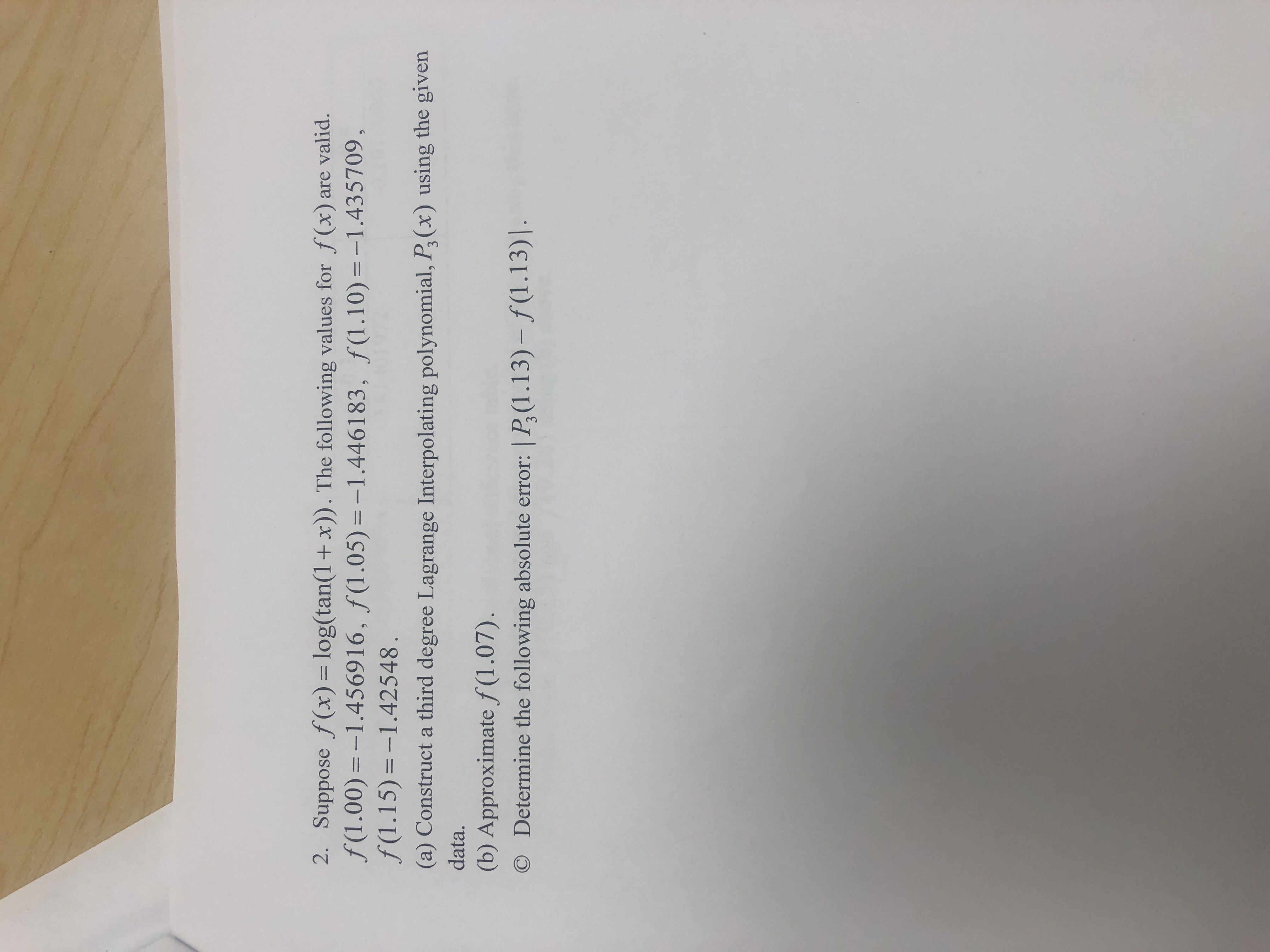 2. Suppose f (x)= log(tan(1+x)). The following values for f(x) are valid.
f(1.00)=-1.456916, ƒ(1.05) =-1.446183, ƒ(1.10)=-1.435709,
f(1.15)=-1.42548.
%3D
-%3D
(a) Construct a third degree Lagrange Interpolating polynomial, P,(x) using the given
data.
(b) Approximate f (1.07).
O Determine the following absolute error: | P,(1.13) – ƒ(1.13)|.
