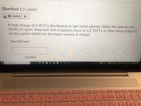 Question 1 (1 point)
Listen
A total charge of 4.10 C is distributed on two metal spheres. When the spheres are
10.00 cm apart, they each feel a repulsive force of 3.1*10^11 N. How much charge is
on the sphere which has the lower amount of charge?
Your Answer:
Answer
955 AM
P Type here to search
O e Q 40
2/11/2022
delete
home
end
Dg up
pg d
te
4-
144
$
&
%23
backspace
num
8
9.
Icok
%3D
2
3
4
7.
D
8.
