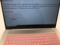 Two equal charges with magnitude Q and Q experience a force F1 when held at a
distance r. F2 is the force between two charges of magnitude 2*Q and 9*Q when
held at a distance r/4? What is the ratio of F2 to F1?
Your Answer:
Answer
Type here to search
87F Sunny
lyp
" g.
end
ra
de
4-
144
delete
home
esc
&
2$
4
num
lcok
23
+ backspace
1
3
6.
Q
E
R
T.
Y
home
tab
enter
4
J
K
caps lock
A
prt sc
2.
3.
t shift
end
Σ
