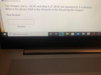 Two charges, one is - 28 nC and other is 2* 28 nC are separated by 2 m distance.
What is the electric field at the mid point of the line joining the charges?
Your Answer:
Answer
Pa
Type here to search
