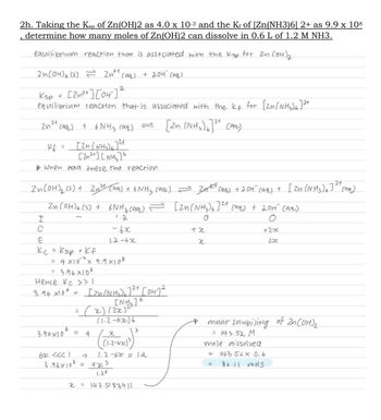 2h. Taking the Ksp of Zn(OH)2 as 4.0 x 10-³ and the Kƒ of [Zn(NH3)6] 2+ as 9.9 x 108
determine how many moles of Zn(OH)2 can dissolve in 0.6 L of 1.2 M NH3.
equilibrium reaction that is associated with the kap for In (OH) ₂
Zn(OH)₂ (s) = Znay (aq) + 20H⁰² (aq)
Ksp = [2n²+ ] [04²] 2
equilibrium reaction that is associated with the kf for [Zn(NH₂)]2+
[2n (NH₂)]2+ (aq)
2
24
2n (99)
[2n (NH₂)]²+
(Zn) [N3]
▶ When add these two reaction.
Kf
I
C
=
Zn(OH)₂ (s) + Zn²+ (aq) + 6NM₂ (aq) = 3₁²+ (aq) + 201² (99) + [2n (NH3)]2+ (94)
Zn(OH)₂ (5) + 6NH ₂ (aq) = [2n(NH₂)6]2+ (99) + 201² (99)
1.2
O
+2x
2x
+ 6 NH3 raa)
E
Kc = Ksp x Kf
6
= 4×10 ¹³ x 9.9×108
= 3.96×106
Hence kc >> |
3.96 X106
3.96x10
62 <<<1
3.96x106
-6x
1-2-6x
=
= (x) (2x)²²
(1-2-62)6
= 4
[Zn(NH₂) 6 ]²+ [OH-] 2
[NH₂] 6
=
(1.2-676)²)
-→ 1.2-6x ≈ 1.2
423
1.26
3
x=143.5183911
+x
x
molar solubility of Zn(OH)₂
= 143.52 M
mole aissolved
143 52 x 0.6
86.11 mols
=