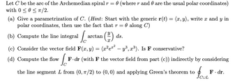 Let C be the arc of the Archemedian spiral r = 0 (where r and are the usual polar coordinates)
with 0 ≤ 0 ≤ T/2.
(a) Give a parametrization of C. (Hint: Start with the generic r(t) = (x, y), write x and y in
polar coordinates, then use the fact that r= 0 along C)
(b) Compute the line integral a
arctan ¹ (2²) ds.
(c) Consider the vector field F(x, y) = (x²e²² - y³, 2³). Is F conservative?
[F
F-dr (with F the vector field from part (c)) indirectly by considering
the line segment L from (0, 7/2) to (0,0) and applying Green's theorem to
(d) Compute the flow
CUL
F. dr.