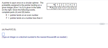 A pointer is spun once on a circular spinner. The
probability assigned to the pointer landing on a
given integer (from 1 to 5) is given in the table
on the right. Given the following events,
complete parts (A) and (B) below.
E = pointer lands on an even number
F = pointer lands on a number less than 4
(A) Find P(F| E).
e₁ 1 2
3 4 5
P(e) 0.3 0.1 0.1 0.3 0.2
N
(Type an integer or a decimal rounded to the nearest thousandth as needed.)