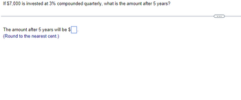 If $7,000 is invested at 3% compounded quarterly, what is the amount after 5 years?
The amount after 5 years will be $
(Round to the nearest cent.)