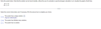 Solve the system below. Note that the solution can be found mentally, without the use of a calculator or pencil-and-paper calculation; try to visualize the graphs of both lines.
3x+y=0
- 8x-y=0
Select the correct choice below and, if necessary, fill in the answer box to complete your choice.
The system has a unique solution,
(Type an ordered pair.)
O B. The system has infinitely many solutions.
O C. The system has no solution.
O A.
C