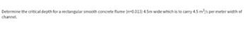 Determine the critical depth for a rectangular smooth concrete flume (n=0.013) 4.5m wide which is to carry 4.5 m³/s per meter width of
channel.