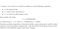 A string w of a's and b's is valid if it satisfies one of the following conditions:
• w is the empty string
• w = aub for some valid string u
• w = uv for some valid strings u and v
For example, the string
w = aaabbabbaabbab
is valid, because w :
= uv, where u = aaabbabb and v= aabbab.
Describe an efficient algorithm to determine whether a given string of a's and b's is valid.
Analyze its time and space requirements. (Aim for solving the problem in linear time.)
Show how the algorithm works on the above example.
