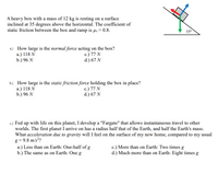 A heavy box with a mass of 12 kg is resting on a surface
inclined at 35 degrees above the horizontal. The coefficient of
static friction between the box and ramp is µs = 0.8.
35°
a.) How large is the normal force acting on the box?
a.) 118 N
b.) 96 N
c.) 77 N
d.) 67 N
b.) How large is the static friction force holding the box in place?
a.) 118 N
b.) 96 N
c.) 77 N
d.) 67 N
c.) Fed up with life on this planet, I develop a "Fargate" that allows instantaneous travel to other
worlds. The first planet I arrive on has a radius half that of the Earth, and half the Earth's mass.
What acceleration due to gravity will I feel on the surface of my new home, compared to my usual
g = 9.8 m/s??
a.) Less than on Earth: One-half of g
b.) The same as on Earth: One g
c.) More than on Earth: Two times g
d.) Much more than on Earth: Eight times g
