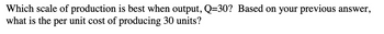 Which scale of production is best when output, Q=30? Based on your previous answer,
what is the per unit cost of producing 30 units?