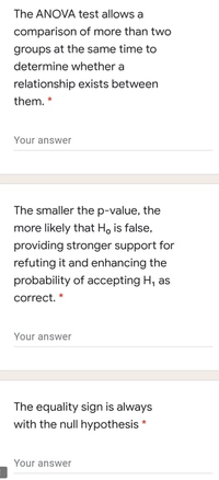 The ANOVA test allows a
comparison of more than two
groups at the same time to
determine whether a
relationship exists between
them. *
Your answer
The smaller the p-value, the
more likely that H, is false,
providing stronger support for
refuting it and enhancing the
probability of accepting H, as
correct. *
Your answer
The equality sign is always
with the null hypothesis *
Your answer
