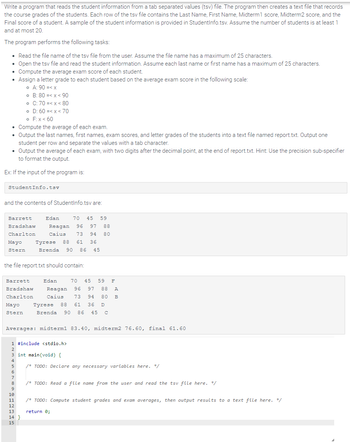 Write a program that reads the student information from a tab separated values (tsv) file. The program then creates a text file that records
the course grades of the students. Each row of the tsv file contains the Last Name, First Name, Midterm1 score, Midterm2 score, and the
Final score of a student. A sample of the student information is provided in StudentInfo.tsv. Assume the number of students is at least 1
and at most 20.
The program performs the following tasks:
• Read the file name of the tsv file from the user. Assume the file name has a maximum of 25 characters.
• Open the tsv file and read the student information. Assume each last name or first name has a maximum of 25 characters.
• Compute the average exam score of each student.
• Assign a letter grade to each student based on the average exam score in the following scale:
• A: 90 =<x
o F: x < 60
• Compute the average of each exam.
• Output the last names, first names, exam scores, and letter grades of the students into a text file named report.txt. Output one
student per row and separate the values with a tab character.
• Output the average of each exam, with two digits after the decimal point, at the end of report.txt. Hint: Use the precision sub-specifier
to format the output.
Ex: If the input of the program is:
StudentInfo.tsv
and the contents of StudentInfo.tsv are:
Barrett
Bradshaw
Charlton
Mayo
Stern
o B: 80 =< x < 90
o C: 70 =< x < 80
o D: 60 =<x< 70
Barrett
Bradshaw
Charlton
Mayo
Stern
the file report.txt should contain:
4
5
6
7
8
70 45 59
Reagan 96 97 88
Caius 73 94 80
9
10
11
Edan
Tyrese 88 61 36
Brenda 90 86 45
12
13
14}
15
Averages: midterm1 83.40, midterm2 76.60, final 61.60
70 45 59 F
Reagan 96 97 88 A
73 94 80 B
Tyrese 88 61 36 D
Caius
Brenda 90 86 45 c
1 #include <stdio.h>
2
Edan
int main(void) {
/* TODO: Declare any necessary variables here. */
/* TODO: Read a file name from the user and read the tsv file here. */
/* TODO: Compute student grades and exam averages, then output results to a text file here. */
return 0;