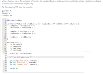 Write a function call to ConvertVolume() to store the number of quarts, pints, and ounces within the integer variables numQuarts,
numPints, and numOunces, respectively.
Ex: If the input is 157, then the output is:
Quarts: 4
Pints: 1
Ounces: 13
1 #include <stdio.h>
3 void ConvertVolume (int totalOunces, int* numQuarts, int* numPints, int* numOunces) {
totalOunces / 32;
N3589
2
4 *numQuarts
6
7
totalOunces = totalOunces % 32;
10
11}
12
13 int main (void) {
16
17
*numPints = totalOunces / 16;
totalOunces = totalOunces % 16;
*numOunces =
INN
totalOunces;
14 int totalOunces;
15
int numQuarts;
int numPints;
int numOunces;
18
19
20
21
22
23 printf("Quarts: %d\n", numQuarts);
24 printf("Pints: %d\n", numPints);
25 printf("Ounces : %d\n", numOunces);
26
27 return 0;
28 }
scanf("%d", &totalOunces);
/* Your code goes here */