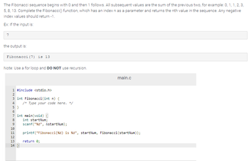 The Fibonacci sequence begins with O and then 1 follows. All subsequent values are the sum of the previous two, for example: 0, 1, 1, 2, 3,
5, 8, 13. Complete the Fibonacci() function, which has an index n as a parameter and returns the nth value in the sequence. Any negative
index values should return -1.
Ex: If the input is:
7
the output is:
Fibonacci (7) is 13
Note: Use a for loop and DO NOT use recursion.
1 #include <stdio.h>
NM in N
2
3 int Fibonacci(int n) {
4 /* Type your code here. */
5}
6
7 int main(void) {
8
int startNum;
9
scanf("%d", &startNum);
main.c
10
11 printf("Fibonacci (%d) is %d", startNum, Fibonacci (startNum));
return 0;
12
13
14