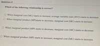 Question 9
Which of the following relationship is correct?
When marginal cost (MC) starts to increase; average variable cost (AVC) starts to decrease
When marginal product (MP)starts to decrease, marginal cost (MC) starts to increase
When marginal product (MP) starts to decrease, marginal cost (MC) starts to decrease
O When marginal product (MP) starts to increase; marginal cost (MC) starts to increase
