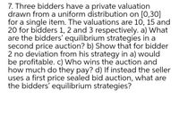 7. Three bidders have a private valuation
drawn from a uniform distribution on [0,30]
for a single item. The valuations are 10, 15 and
20 for bidders 1, 2 and 3 respectively. a) What
are the bidders' equilibrium strategies in a
second price auction? b) Show that for bidder
2 no deviation from his strategy in a) would
be profitable. c) Who wins the auction and
how much do they pay? d) If instead the seller
uses a first price sealed bid auction, what are
the bidders' equilibrium strategies?
