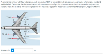 A commercial airliner with four jet engines, each producing 78 kN of forward thrust, is in a steady, level cruise when engine number 3
suddenly fails. Determine the distance d (measured up or down on the figure) to the resultant of the three remaining engine thrust
vectors. Treat this as a two-dimensional problem. The distance d is positive if above the center line of the airplane, negative if below.
78 KN
7.3 m
12.7 m
12.7 m
7.3 m
78 KN
3
2
78 kN
Answer:d-i
m