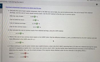 cel Activity-Calculating the WACC
Download spreadsheet Calculating the WACC-0e1723.xlsx
a. Calculate the cost of each capital component, that is, the after-tax cost of debt, the cost of preferred stock, the cost of equity from retained
earnings, and the cost of newly issued common stock. Use the DCF method to find the cost of common equity.
After-tax cost of debt:
8.25%
Cost of preferred stock:
Cost of retained earnings:
Cost of new common stock:
b. Now calculate the cost of common equity from retained earnings, using the CAPM method..
14.21%
10
11.20
11.78
%
12.11
%
%
Search this cours
%
c. What is the cost of new common stock based on the CAPM? (Hint: Find the difference between re and r, as determined by the DCF method, and addi
that differential to the CAPM value for r.)
14.54%
d. If Skye continues to use the same market-value capital structure, what is the firm's WACC assuming that (1) it uses only retained earnings for equity
and (2) if it expands so rapidly that it must issue new common stock? (Hint: Use the market value capital structure excluding current liabilities to
determine the weights. Also, use the simple average of the required values obtained under the two methods in calculating WACC.)
WACC₁:
11.02%
WACC₂: