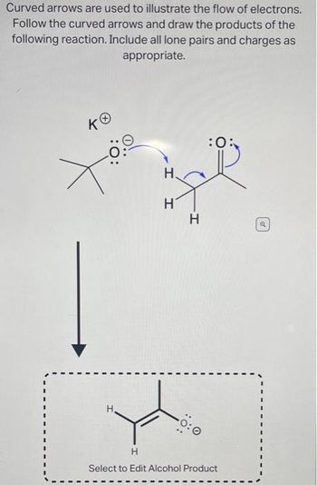 Curved arrows are used to illustrate the flow of electrons.
Follow the curved arrows and draw the products of the
following reaction. Include all lone pairs and charges as
appropriate.
KO
:O:
H.
H
H
0:0
:0:
H
Select to Edit Alcohol Product
Q