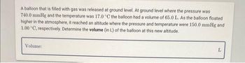 A balloon that is filled with gas was released at ground level. At ground level where the pressure was
740.0 mmHg and the temperature was 17.0 °C the balloon had a volume of 65.0 L. As the balloon floated
higher in the atmosphere, it reached an altitude where the pressure and temperature were 150.0 mmHg and
1.00 °C, respectively. Determine the volume (in L) of the balloon at this new altitude.
Volume:
S