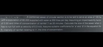 A combined sewer of circular section is to be laid to serve an area of 100 ha
with a population of 90,000 supplied with water at 200 litres per day. Assuming an impermeability factor
of 0.50 and time of concentration of rainfall 't as 20 minutes. Calculate the size of the sewer when it
has to run full with a velocity of 0.3 m/s. Assume suitable coefficients for 'a' and 'b' in the equation for
R, intensity of rainfall relating to 't', the time of concentration.