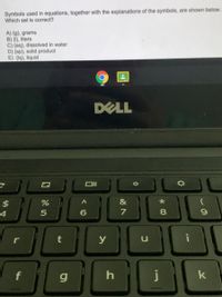 Symbols used in equations, together with the explanations of the symbols, are shown below.
Which set is correct?
A) (g), grams
B) (1), liters
C) (aq), dissolved in water
D) (sp), solid product
E) (lq), liquid
DELL
%
&
4
7
y
f
g
k
*00
10
%24
