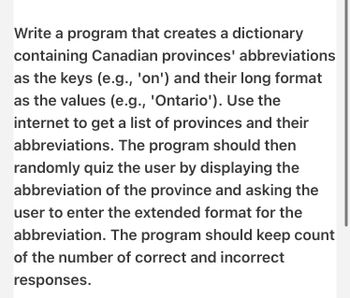 Write a program that creates a dictionary
containing Canadian provinces' abbreviations
as the keys (e.g., 'on') and their long format
as the values (e.g., 'Ontario'). Use the
internet to get a list of provinces and their
abbreviations. The program should then
randomly quiz the user by displaying the
abbreviation of the province and asking the
user to enter the extended format for the
abbreviation. The program should keep count
of the number of correct and incorrect
responses.