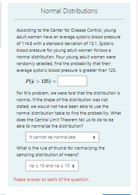 Normal Distributions
According to the Center for Disease Control, young
adult women have an average systolic blood pressure
of 114.8 with a standard deviation of 13.1. Systolic
blood pressure for young adult women follows a
normal distribution. Four young adult women were
randomly selected, find the probability that their
average systolic blood pressure is greater than 125.
P(I > 125) =
For this problem, we were told that the distribution is
normal. If the shape of the distribution was not
stated, we would not have been able to use the
normal distribution table to find the probability. What
does the Central Limit Theorem tell us to do to be
able to normalize the distribution?
It cannot be normalized
What is the rule of thumb for normalizing the
sampling distribution of means?
np 2 10 and ng 2 10 +
Please answer all parts of the question.
