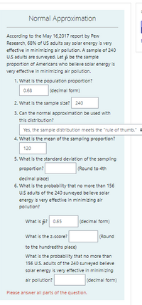 Normal Approximation
According to the May 16,2017 report by Pew
Research, 68% of US adults say solar energy is very
effective in minimizing air pollution. A sample of 240
U.S adults are surveyed. Let p be the sample
proportion of Americans who believe solar energy is
very effective in minimizing air pollution.
1. What is the population proportion?
0.68
(decimal form)
2. What is the sample size?
240
3. Can the normal approximation be used with
this distribution?
Yes, the sample distribution meets the "rule of thumb." +
4. What is the mean of the sampling proportion?
120
5. What is the standard deviation of the sampling
(Round to 4th
proportion?
decimal place)
6. What is the probability that no more than 156
U.S adults of the 240 surveyed believe solar
energy is very effective in minimizing air
pollution?
What is p? 0.65
(decimal form)
What is the z-score?
(Round
to the hundredths place)
What is the probability that no more than
156 U.S. adults of the 240 surveyed believe
solar energy is very effective in minimizing
air pollution?
(decimal form)
Please answer all parts of the question.
