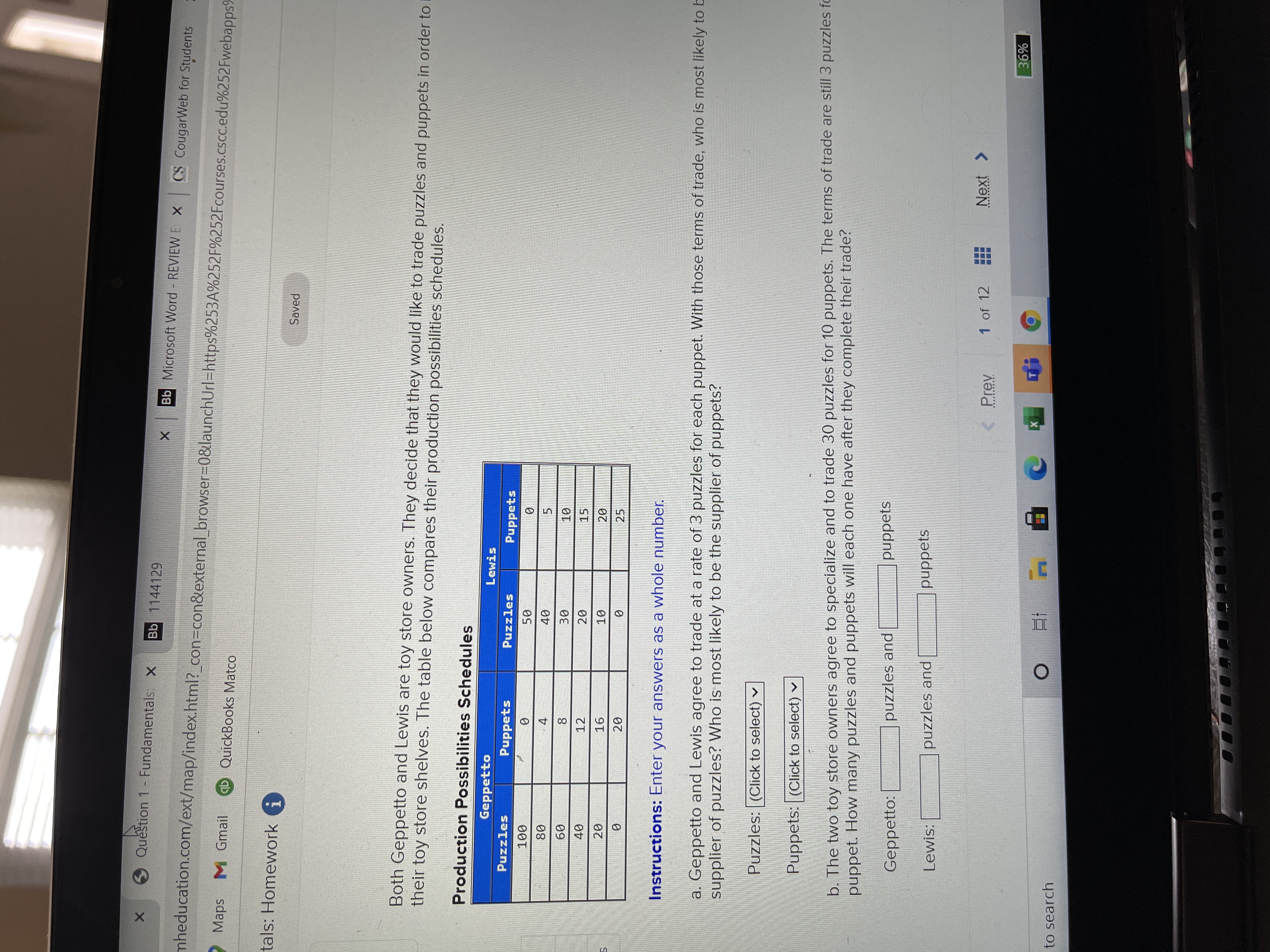 CO
Question 1- Fundamentals, X
Bb 1144129
Bb Microsoft Word REVIEW E X CS CougarWeb for Students
mheducation.com/ext/map/index.html?_con3Dcon&external browser3D0&launchUrl=https%253A%252F%252Fcourses.cscc.edu%252Fwebapps%
Maps
M Gmail
ab QuickBooks Matco
tals: Homework i
Saved
Both Geppetto and Lewis are toy store owners. They decide that they would like to trade puzzles and puppets in order to D
their toy store shelves. The table below compares their production possibilities schedules.
Production Possibilities Schedules
Geppetto
Lewis
Puzzles
Puppets
Puzzles
Puppets
000
4.
5.
09
12
15
16
10
20
20.
25
Instructions: Enter your answers as a whole number.
a. Geppetto and Lewis agree to trade at a rate of 3 puzzles for each puppet. With those terms of trade, who is most likely to b
supplier of puzzles? Who is most likely to be the supplier of puppets?
Puzzles: (Click to select) v
Puppets: (Click to select) v
b. The two toy store owners agree to specialize and to trade 30 puzzles for 10 puppets. The terms of trade are still 3 puzzles fo
puppet. How many puzzles and puppets will each one have after they complete their trade?
Geppetto:
puzzles and
puppets
Lewis:
puzzles and
puppets
1 of 12
Next >
< Prev
%98
to search
