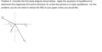 Problem 3. Consider the free-body diagram drawn below. Apply the equations of equilibrium to
determine the magnitude of F and its direction, 0, so that the particle is in static equilibrium. For this
problem, you do not need to redraw the FBD on your paper unless you would like.
8 kN
30
60
5 kN
4 kN
