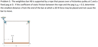 Problem 3. The weightless bar AB is supported by a rope that passes over a frictionless pulley at C and a
fixed peg at D. If the coefficient of static friction between the rope and the peg is µo = 0.3, determine
the smallest distance x from the end of the bar at which a 20-N force may be placed and not cause the
bar to move.
D
20 N
B.
