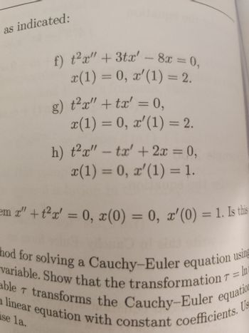 The image contains a series of differential equations presented as exercises. Below is the transcription of the given equations along with their initial conditions:

**Exercise f:**
\[ t^2x'' + 3tx' - 8x = 0, \]
with initial conditions:
\[ x(1) = 0, \]
\[ x'(1) = 2. \]

**Exercise g:**
\[ t^2x'' + tx' = 0, \]
with initial conditions:
\[ x(1) = 0, \]
\[ x'(1) = 2. \]

**Exercise h:**
\[ t^2x'' - tx' + 2x = 0, \]
with initial conditions:
\[ x(1) = 0, \]
\[ x'(1) = 1. \]

These exercises are likely part of a section dealing with solving Cauchy-Euler differential equations, which are a type of linear differential equations characterized by coefficients that are polynomials in the independent variable t. The initial conditions specify the value of the function and its derivative at a particular point, aiding in finding a unique solution for each differential equation.