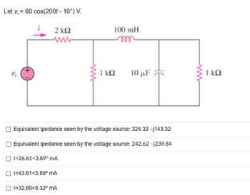 Let v = 60 cos(200t - 10°) V.
Us
α
2 ΚΩ
100 mH
m
I=32.69<5.32° mA
ΤΩ
10 με
Equivalent ipedance seen by the voltage source: 324.32 -j143.32
Equivalent ipedance seen by the voltage source: 242.62 -j239.84
I=26.61<3.89° mA
I=43.61<3.89° mA
ΙΚΩ