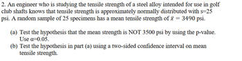 2. An engineer who is studying the tensile strength of a steel alloy intended for use in golf
club shafts knows that tensile strength is approximately normally distributed with s=25
psi. A random sample of 25 specimens has a mean tensile strength of x = 3490 psi.
(a) Test the hypothesis that the mean strength is NOT 3500 psi by using the p-value.
Use α=0.05.
(b) Test the hypothesis in part (a) using a two-sided confidence interval on mean
tensile strength.