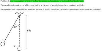 Problem 3: Use conservation of energy to find the speed and equations of motion to find the tension.
This pendulum is made up of a 20-pound weight at the end of a cord that can be considered weightless.
If the pendulum is released from rest from position 1, find its speed and the tension on the cord when it reaches position 2.
1
30°
2
6 ft