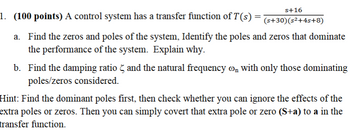 s+16
1. (100 points) A control system has a transfer function of T(s):
=
(s+30)(s²+4s+8)
a. Find the zeros and poles of the system, Identify the poles and zeros that dominate
the performance of the system. Explain why.
b. Find the damping ratio and the natural frequency o with only those dominating
poles/zeros considered.
Hint: Find the dominant poles first, then check whether you can ignore the effects of the
extra poles or zeros. Then you can simply covert that extra pole or zero (S+a) to a in the
transfer function.