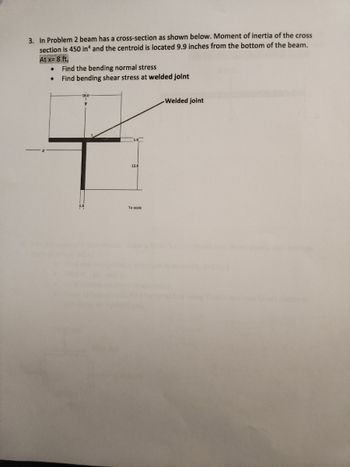 3. In Problem 2 beam has a cross-section as shown below. Moment of inertia of the cross
section is 450 in4 and the centroid is located 9.9 inches from the bottom of the beam.
At x= 8 ft,
●
●
Find the bending normal stress
Find bending shear stress at welded joint
12.0
To scale
Welded joint