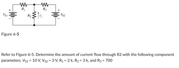 VSI
Figure 6-5
R₁
R₂
www
R3
VS2
Refer to Figure 6-5. Determine the amount of current flow through R2 with the following component
parameters. Vs1 = 10 V, Vs2 = 3 V, R₁ = 2 k, R₂ = 3 k, and R3 = 700