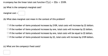 A company has the linear total cost function C(x) = 22x + 2109.
(a) What is the company's marginal cost?
marginal cost =
(b) What does marginal cost mean in the context of this problem?
O If the number of items produced increases by 2109, total costs will increase by 22 dollars.
O If the number of items produced increases by one, total costs will increase by 22 dollars.
If the number of items produced increases by one, total costs will be equal to 22 dollars.
O If the number of items produced increases by 22, total costs will increase by 2109 dollars.
(c) What are the company's fixed costs?