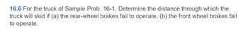 16.6 For the truck of Sample Prob. 16-1. Determine the distance through which the
truck will skid if (a) the rear-wheel brakes fail to operate, (b) the front wheel brakes fail
to operate.