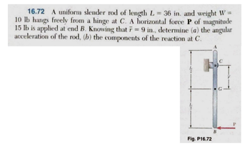 16.72 A uniform slender rod of length L = 36 in. and weight W =
10 lb hangs freely from a hinge at C. A horizontal force P of magnitude
15 lb is applied at end B. Knowing that F = 9 in., determine (a) the angular
acceleration of the rod, (b) the components of the reaction at C.
Fig. P16.72
B
C
С
P