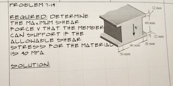 PROBLEM 7-14
REQUIRED: DETERMINE
THE MAXIMUM SHEAR
FORCE V THAT THE MEMBER
CAN SUPPORT IF THE
ALLOWABLE SHEAR
STRESS FOR THE MATERIAL
IS 40 MPA.
SOLUTION:
80 mm
20 mm
12 mm
60 mm
12 mm
20 mm