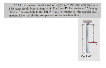 16.71
A uniform slender rod of length L = 900 mm and mass m =
1 kg hangs freely from a hinge at A. If a force P of magnitude 3.5 N is ap-
plied at B horizontally to the left (h= L), determine (a) the angular accel-
eration of the rod, (b) the components of the reaction at A.
L
A
B
Fig. P16.71
h
P