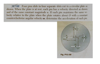 15.156 Four pins slide in four separate slots cut in a circular plate as
shown. When the plate is at rest, each pin has a velocity directed as shown
and of the same constant magnitude u. If each pin maintains the same ve-
locity relative to the plate when the plate rotates about O with a constant
counterclockwise angular velocity , determine the acceleration of each pin.
Fig. P15.156