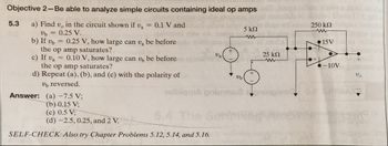 Objective 2-Be able to analyze simple circuits containing ideal op amps
0.1 V and
a) Find v, in the circuit shown if va
% = 0.25 V.
b) If up = 0.25 V, how large can va be before
the op amp saturates?
c) If va = 0.10 V, how large can v, be before
the op amp saturates?
d) Repeat (a), (b), and (c) with the polarity of
Vb reversed.
Answer: (a) -7.5 V;
(b) 0.15 V;
(c) 0.5 V;
(d) -2.5, 0.25, and 2 V.
SELF-CHECK: Also try Chapter Problems 5.12, 5.14, and 5.16.
5.3
=
Va
+
-
heitilgmA prime
5 ΚΩ
www
(12
A
ub
25 ΚΩ
www
Diabolom
στο 250 ΚΩ
www
19
15V 1oitilqme
-10V
Vo
Jugo